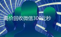 高价回收微信300元秒结（高价回收微信24小时回收）