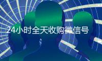 24小时全天收购微信号（有没有人现在在线收购微信号）